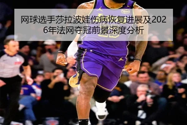 网球选手莎拉波娃伤病恢复进展及2026年法网夺冠前景深度分析